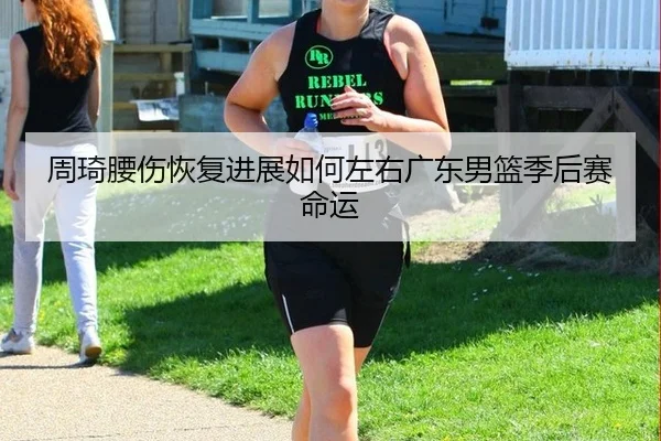 周琦腰伤恢复进展如何左右广东男篮季后赛命运
